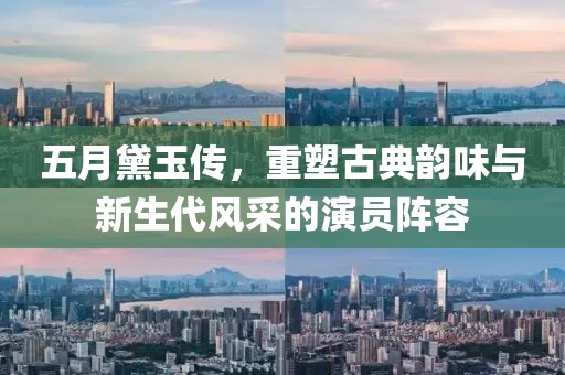五月黛玉传，重塑古典韵味与新生代风采的演员阵容