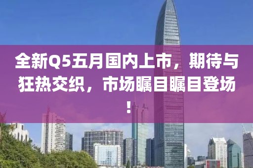 全新Q5五月国内上市，期待与狂热交织，市场瞩目瞩目登场！