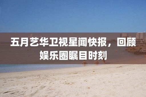 五月艺华卫视星闻快报，回顾娱乐圈瞩目时刻