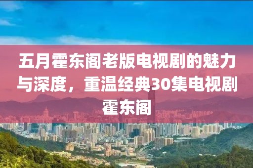五月霍东阁老版电视剧的魅力与深度，重温经典30集电视剧霍东阁