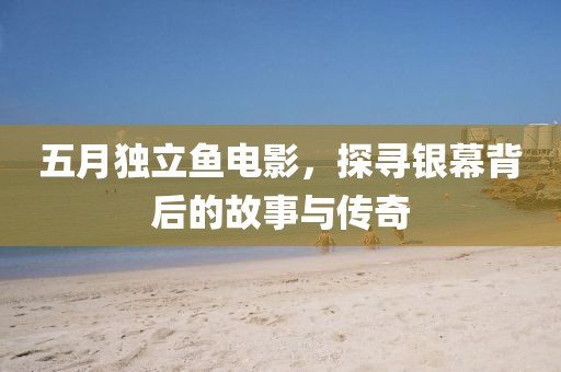 五月独立鱼电影，探寻银幕背后的故事与传奇