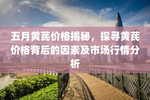 五月黄芪价格揭秘，探寻黄芪价格背后的因素及市场行情分析