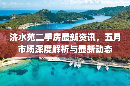 济水苑二手房最新资讯，五月市场深度解析与最新动态