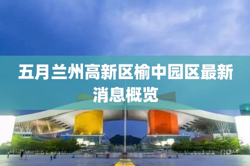 五月兰州高新区榆中园区最新消息概览