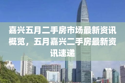 嘉兴五月二手房市场最新资讯概览，五月嘉兴二手房最新资讯速递
