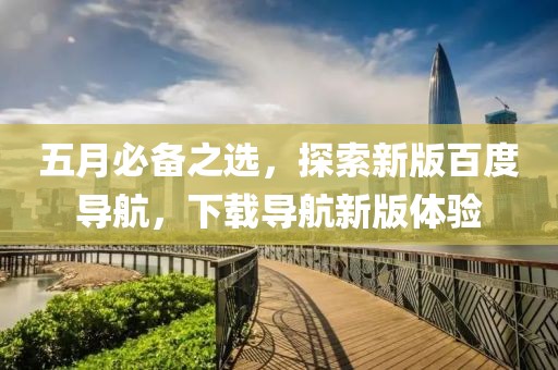 五月必备之选，探索新版百度导航，下载导航新版体验