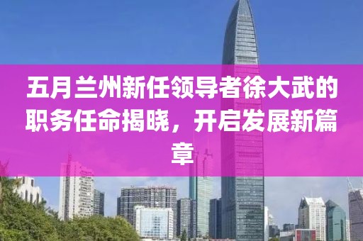 五月兰州新任领导者徐大武的职务任命揭晓，开启发展新篇章