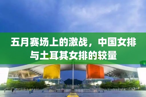 五月赛场上的激战，中国女排与土耳其女排的较量