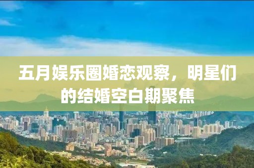 五月娱乐圈婚恋观察，明星们的结婚空白期聚焦