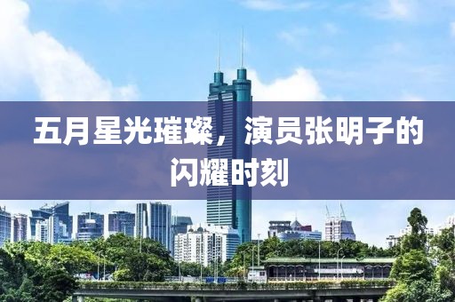 五月星光璀璨，演员张明子的闪耀时刻