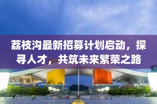 荔枝沟最新招募计划启动，探寻人才，共筑未来繁荣之路