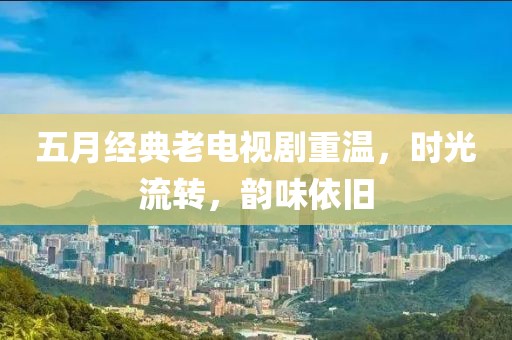 五月经典老电视剧重温，时光流转，韵味依旧