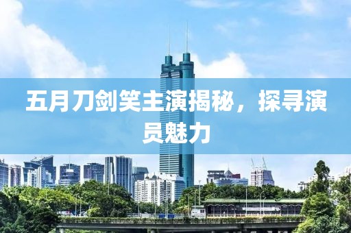 五月刀剑笑主演揭秘，探寻演员魅力