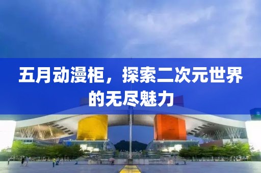 五月动漫柜，探索二次元世界的无尽魅力