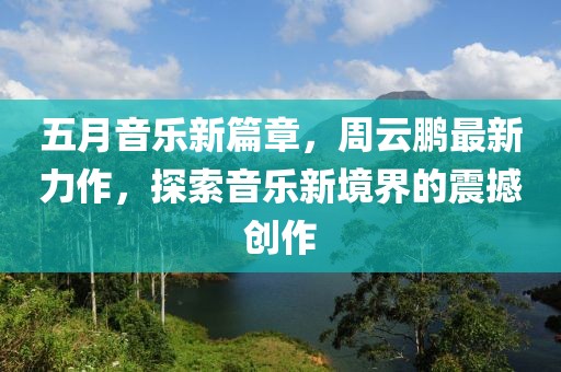 五月音乐新篇章，周云鹏最新力作，探索音乐新境界的震撼创作