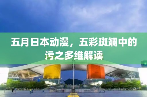 五月日本动漫，五彩斑斓中的污之多维解读