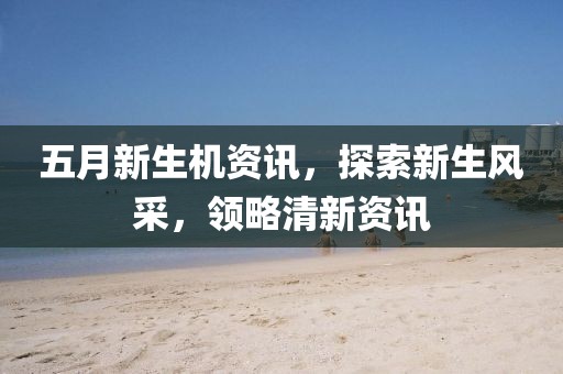 五月新生机资讯，探索新生风采，领略清新资讯