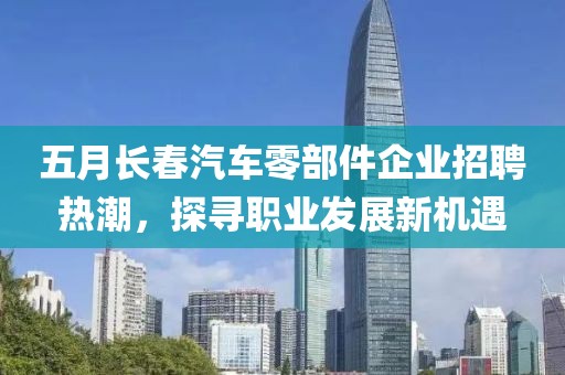 五月长春汽车零部件企业招聘热潮，探寻职业发展新机遇