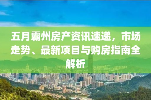 五月霸州房产资讯速递，市场走势、最新项目与购房指南全解析