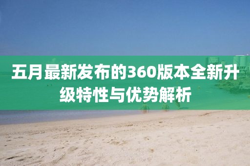 五月最新发布的360版本全新升级特性与优势解析