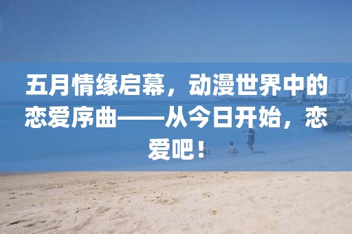 五月情缘启幕，动漫世界中的恋爱序曲——从今日开始，恋爱吧！