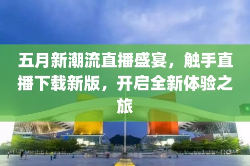 五月新潮流直播盛宴，触手直播下载新版，开启全新体验之旅