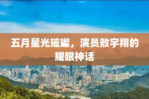 五月星光璀璨，演员敖宇翔的耀眼神话