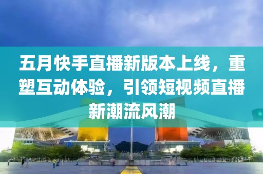 五月快手直播新版本上线，重塑互动体验，引领短视频直播新潮流风潮