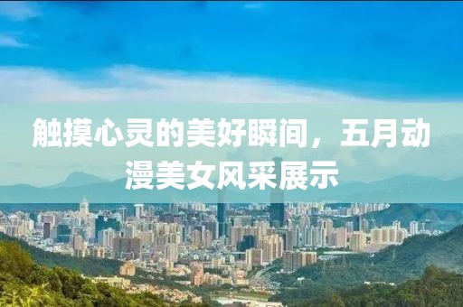 触摸心灵的美好瞬间，五月动漫美女风采展示