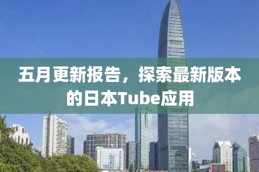 五月更新报告，探索最新版本的日本Tube应用