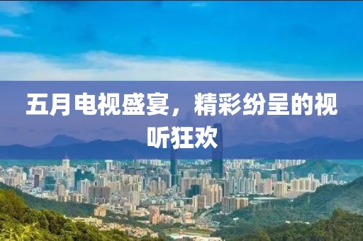 五月电视盛宴，精彩纷呈的视听狂欢