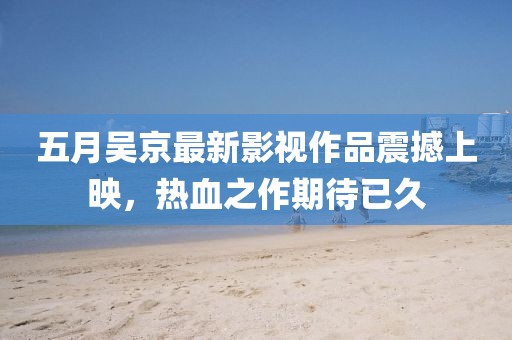 五月吴京最新影视作品震撼上映，热血之作期待已久