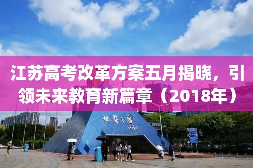 江苏高考改革方案五月揭晓，引领未来教育新篇章（2018年）