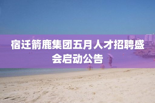 宿迁箭鹿集团五月人才招聘盛会启动公告
