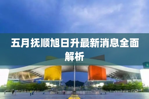 五月抚顺旭日升最新消息全面解析