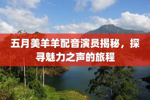 五月美羊羊配音演员揭秘，探寻魅力之声的旅程