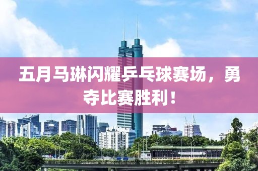 五月马琳闪耀乒乓球赛场，勇夺比赛胜利！