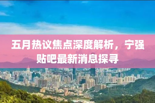 五月热议焦点深度解析，宁强贴吧最新消息探寻