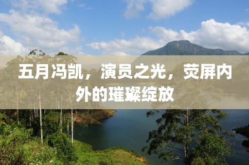 五月冯凯，演员之光，荧屏内外的璀璨绽放