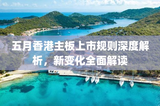 五月香港主板上市规则深度解析，新变化全面解读