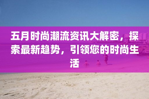 五月时尚潮流资讯大解密，探索最新趋势，引领您的时尚生活