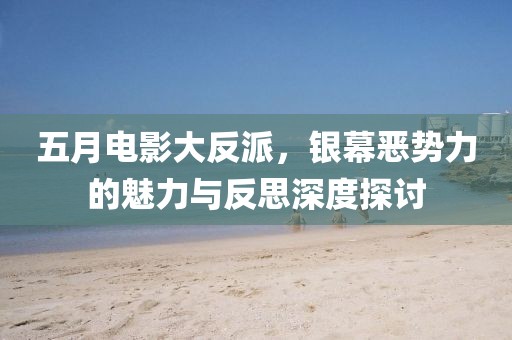 五月电影大反派，银幕恶势力的魅力与反思深度探讨