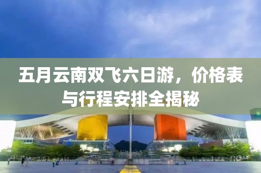 五月云南双飞六日游，价格表与行程安排全揭秘