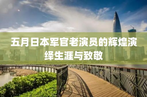 五月日本军官老演员的辉煌演绎生涯与致敬