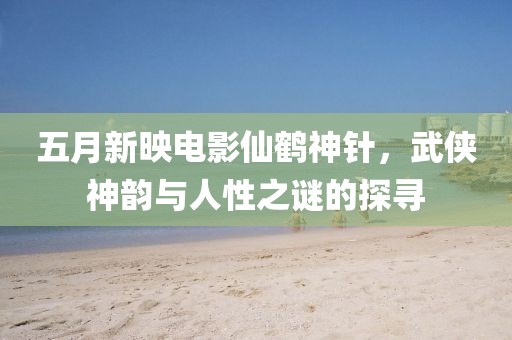 五月新映电影仙鹤神针，武侠神韵与人性之谜的探寻