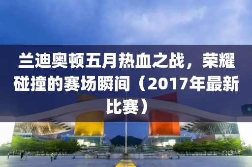兰迪奥顿五月热血之战，荣耀碰撞的赛场瞬间（2017年最新比赛）