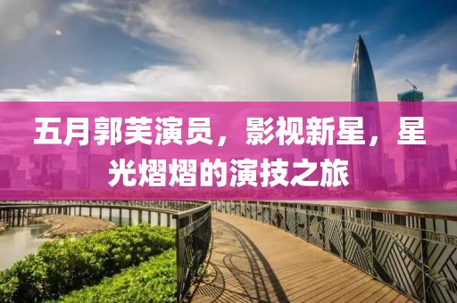 五月郭芙演员，影视新星，星光熠熠的演技之旅