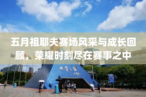五月祖耶夫赛场风采与成长回顾，荣耀时刻尽在赛事之中
