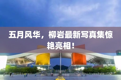 五月风华，柳岩最新写真集惊艳亮相！