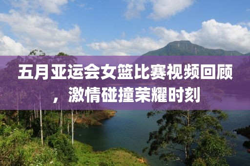 五月亚运会女篮比赛视频回顾，激情碰撞荣耀时刻